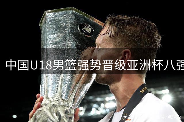 中国U18男篮强势晋级亚洲杯八强 小组赛三战全胜展现统治力