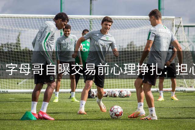 字母哥自曝交易前心理挣扎：担心离开雄鹿将失去球迷厚爱
