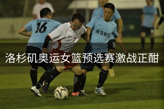 洛杉矶奥运女篮预选赛激战正酣