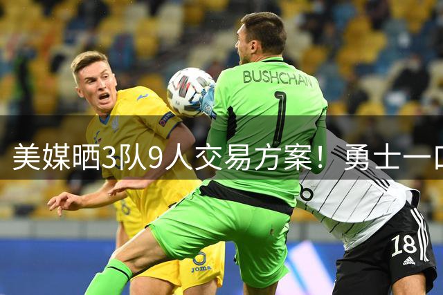 美媒晒3队9人交易方案！勇士一口气卖6将换血 库里喜迎3大新援争冠
